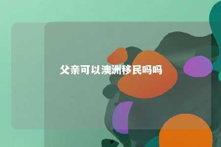 父亲可以澳洲移民吗吗