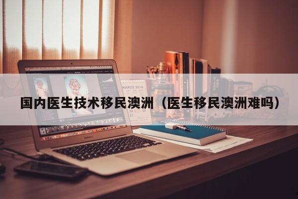 国内医生技术移民澳洲（医生移民澳洲难吗）
