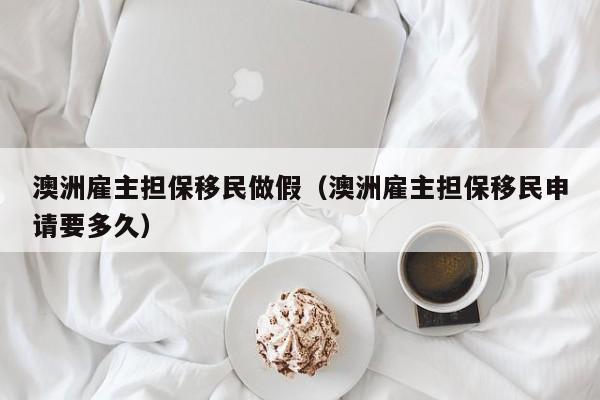 澳洲雇主担保移民做假（澳洲雇主担保移民申请要多久）