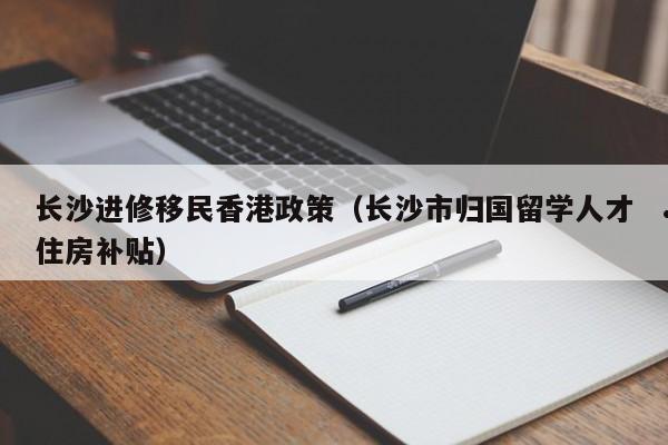 长沙进修移民香港政策（长沙市归国留学人才住房补贴）
